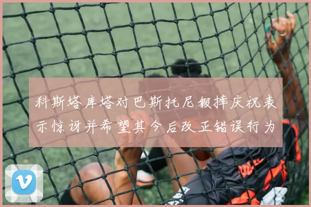 科斯塔库塔对巴斯托尼假摔庆祝表示惊讶并希望其今后改正错误行为