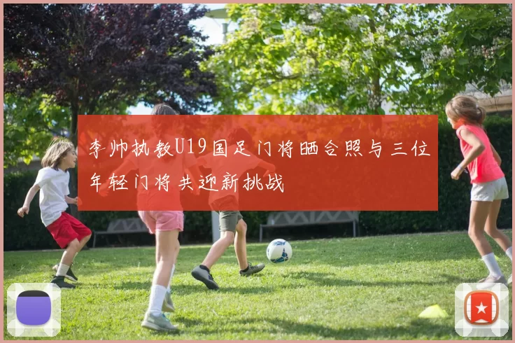李帅执教U19国足门将晒合照与三位年轻门将共迎新挑战