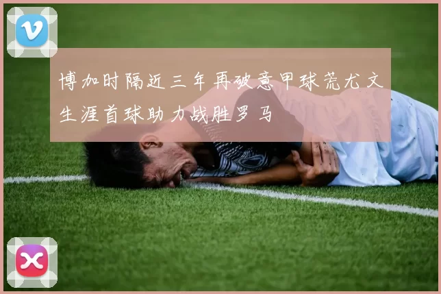 博加时隔近三年再破意甲球荒尤文生涯首球助力战胜罗马