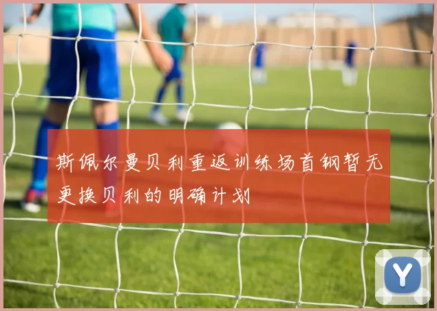 斯佩尔曼贝利重返训练场首钢暂无更换贝利的明确计划