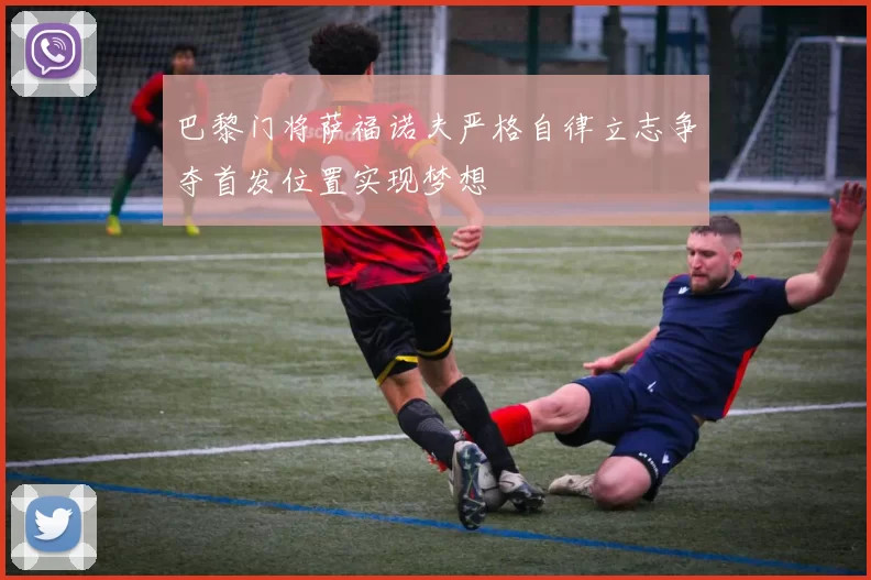 巴黎门将萨福诺夫严格自律立志争夺首发位置实现梦想