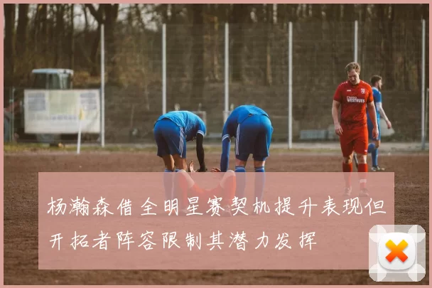 杨瀚森借全明星赛契机提升表现但开拓者阵容限制其潜力发挥