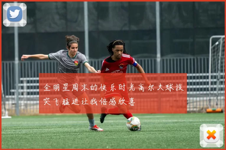 全明星周末的快乐时光高尔夫球技突飞猛进让我倍感欣喜