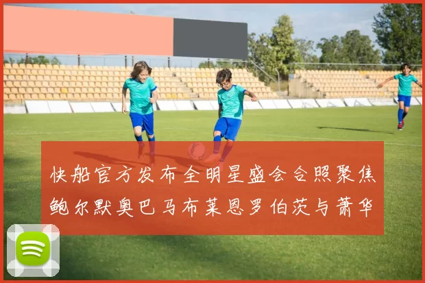 快船官方发布全明星盛会合照聚焦鲍尔默奥巴马布莱恩罗伯茨与萧华同框亮相